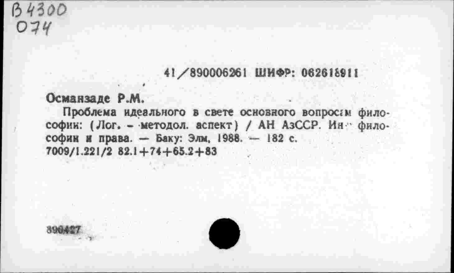 ﻿Ь №оо о?ч
41/890006261 ШИФР: 062618911
«
Осмаизаде Р.М.
Проблема идеального в свете основного вопроса! философии: (Лог. - методол. аспект) / АН АзССР. Ия ■ философии и права. — Баку: Элм. 1988. — 182 с.
7009/1.221/2 82.1+74+65.24-83
